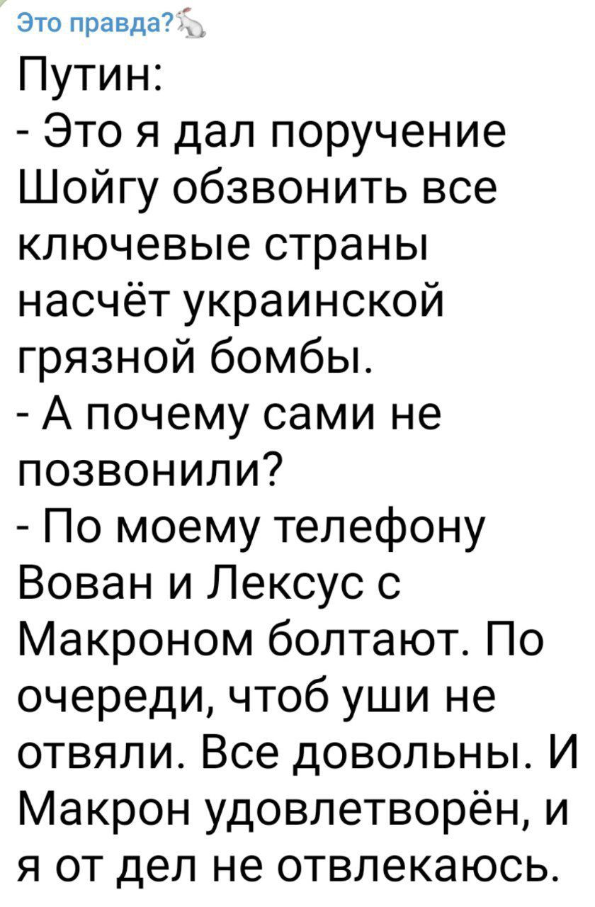 Это правдад Путин Это я дал поручение Шойгу обзвонить все ключевые страны насчёт украинской грязной бомбы А почему сами не позвонили По моему телефону Вован и Лексус с Макроном болтают По очереди чтоб уши не отвяли Все довольныт И Макрон удовлетворён и я от дел не отвлекаюсь