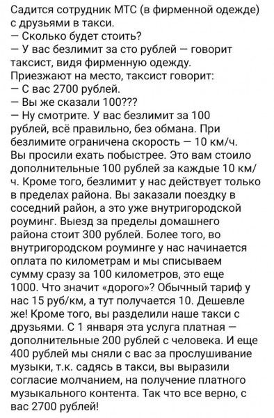 Садится сотрудник МТС в Фирменной одежде с друзьями в такси Сколько будет стоить У вас безлимит за сто рублей говорит таксист видя Фирмеиную одежду Приезжают на место таксист говорит С вас 2700 рублей Вы же сказали 100 Ну смотрите У вас безлимит за 100 рублей все правильно без обмана При безпимите ограничена скорость 10 мч вы просили ехать побыстрее Это вам стоило дополнительные 1110 рублей за каж
