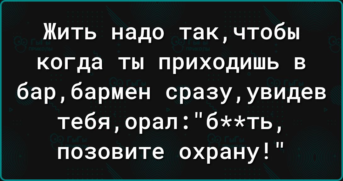 Жить надо такчтобы когда ты приходишь в барбармен сразуувидев тебя орал бть позовите охрану