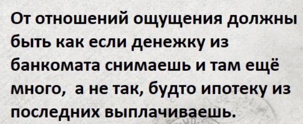 От отношений ощущения должны быть как ЕСЛИ денежку ИЗ банкомата снимаешь и там ещё много а не так будто ипотеку из ПОСЛЕДНИХ ВЫПЛЗЧИВЗЕЩЬ