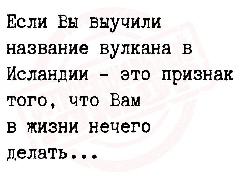 Если Вы выучили название вулкана в Исландии это признак того что Вам в жизни нечего делать