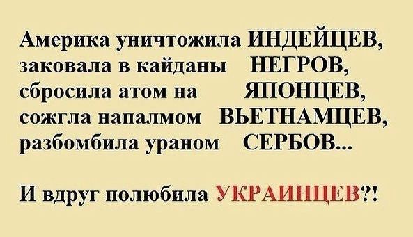 Америка уничтожила ИНДЕЙЦЕВ заковала в кайдапы НЕГРОВ сбросила атом на ЯПОНЦЕВ сожгла напалмом ВЬЕТНАМЦЕВ разбомбила ураном СЕРБОВ И вдруг полюбила УКРАИНЦЕВЗ