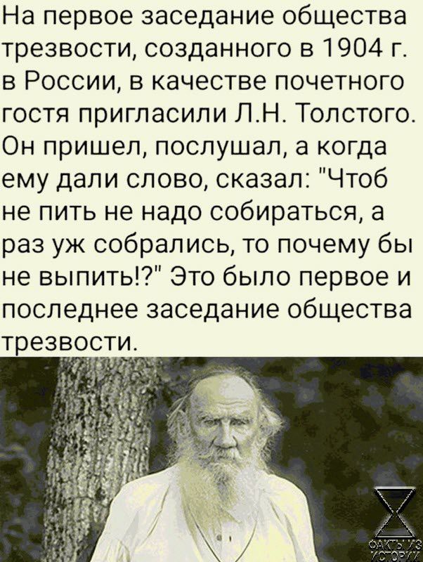 На первое заседание общества трезвости созданного в 1904 г в России в качестве почетного гостя пригласили ЛН Толстого Он пришел послушал а когда ему дали слово сказал Чтоб не пить не надо собираться в раз уж собрались то почему бы не вылиты Это было первое и последнее заседание общества ТРЕЗВОСТИ