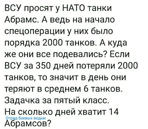 ВСУ просят у НАТО танки Абрамс А ведь на начало спецоперации у них было порядка 2000 танков А куда же они все подевались Если ВСУ за 350 дней потеряли 2000 танков то значит в день они теряют в среднем 6 танков Задачка за пятый класс На сколько дней хватит 14 ЖЁБЁЪЪЕЁЬ