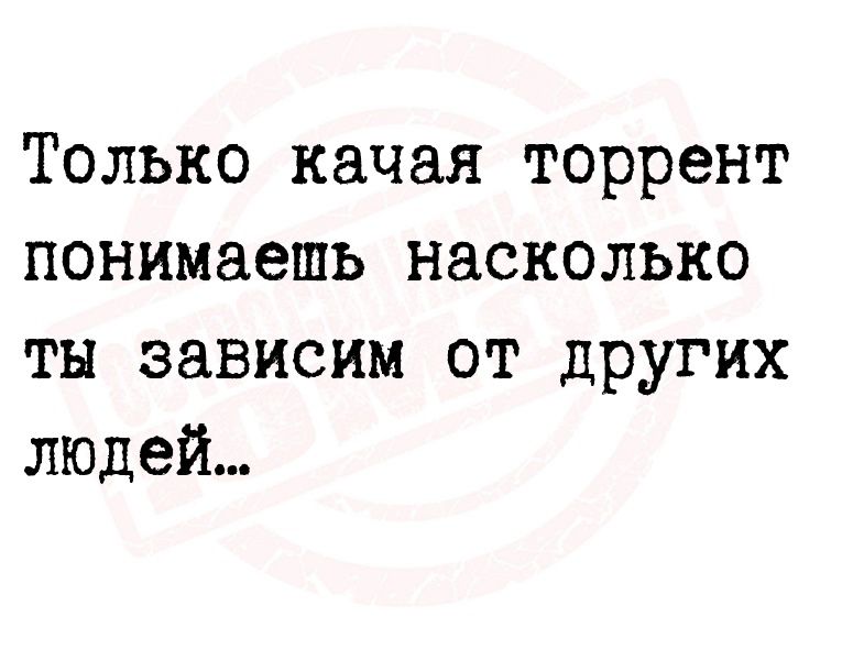 Только качая торрент понимаешь насколько тн зависим от других людей