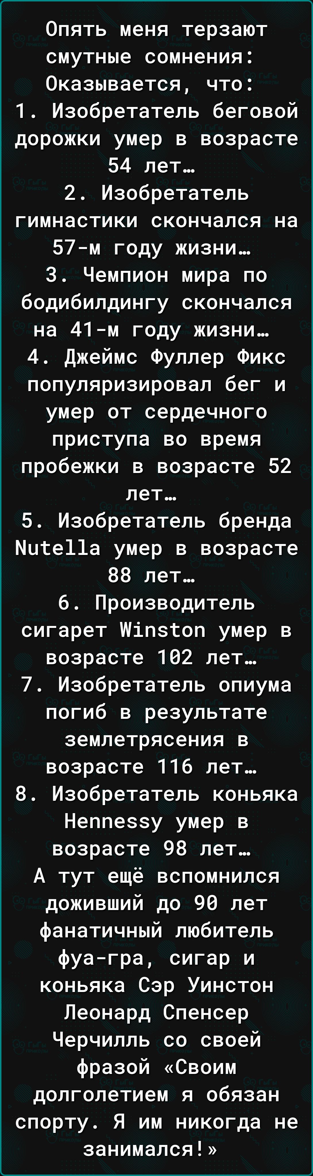 Опять меня терзают смутные сомнения Оказывается что 1 Изобретатель беговой дорожки умер в возрасте 54 лет 2 Изобретатель гимнастики скончался на 57м году жизни 3 Чемпион мира по бодибилдингу скончался на 41м году жизни 4 джеймс Фуллер Фикс популяризировал бег и умер от сердечного приступа во время пробежки в возрасте 52 лет 5 Изобретатель бренда Мите11а умер в возрасте 88 лет 6 Производитель сигар