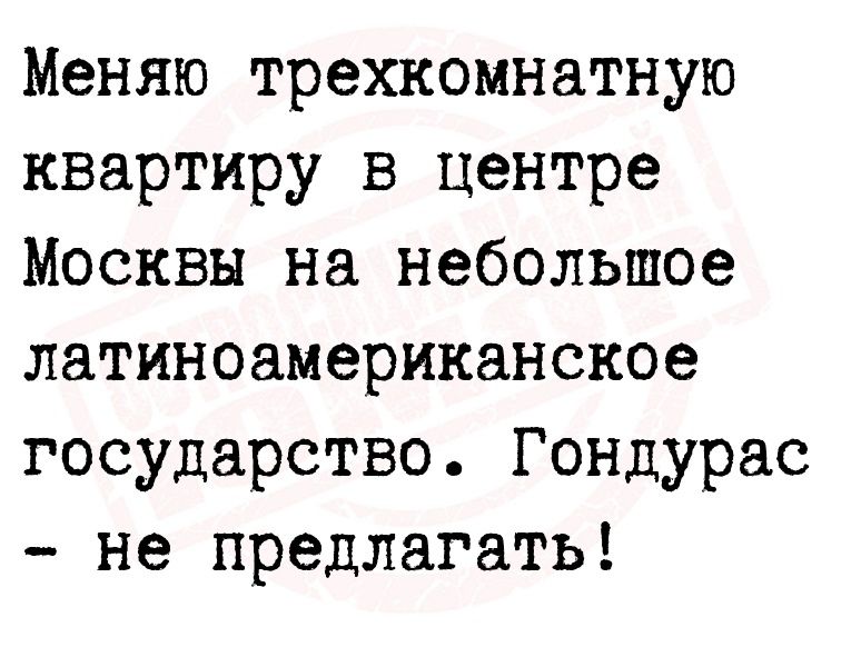 Меняю трехкомнатную квартиру в центре Москвы на небольшое латиноамериканское государство Гондурас не предлагать