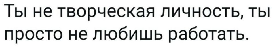 Ты не творческая личность ты просто не любишь работать