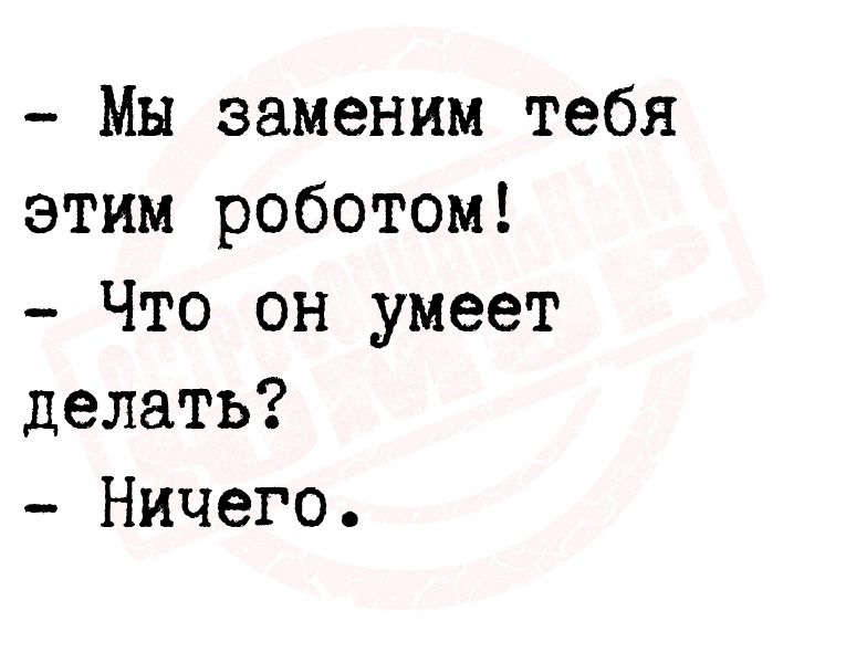 Мы заменим тебя этим роботом Что он умеет делать Ничего