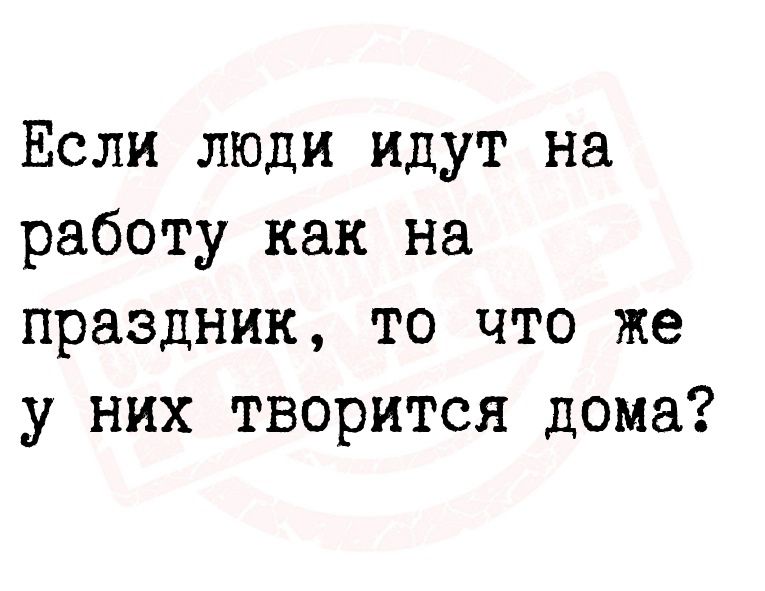 Если люди идут на работу как на праздник то что же у них творится дома