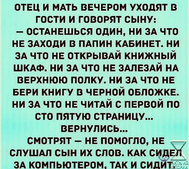 отец и мдть вечером уходят в гости и говорят сыну осмнешься один ни зА что не знали в пдпин КАБинет ни 3А что не ОТКРЫВАЙ книжный ШКАФ ни их что не змезАй НА верхнюю полку ни ЗА что не БЕРИ книгу в черной овложке ни ЗА что не ЧИТАЙ с первой по сто пятую СТРАНИЦУ вернулись смотрят не помогло не спушм сын их слов КАК ЗА компьютером ТАк и сил