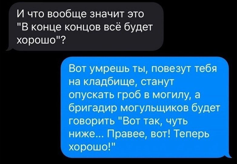 И что вообще значит это В конце концов всё будет хорошо Вот умрешь ты повезут тебя на кладбище станут опускать гроб в могилу а бригадир могупьщиков будет говорить Вот так чуть ниже Правее вот Теперь хороше