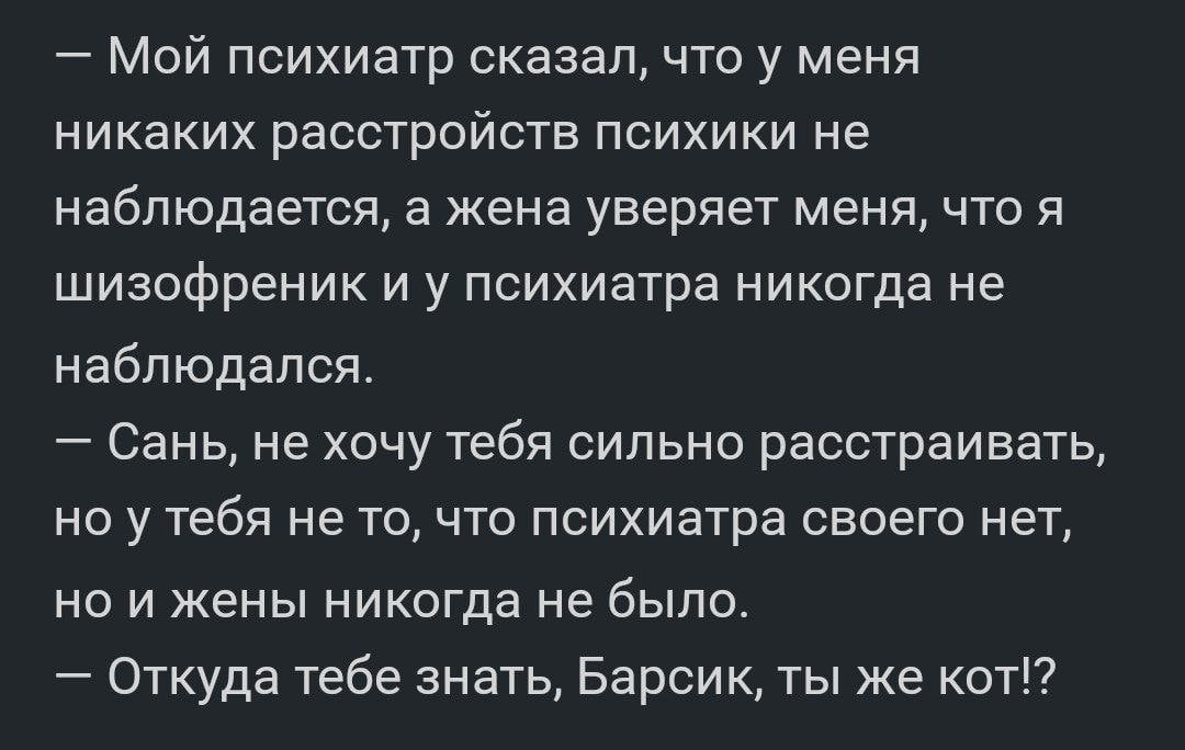 Мой психиатр сказал что у меня никаких расстройств психики не наблюдается а жена уверяет меня что я шизофреник и у психиатра никогда не наблюдался Сань не хочу тебя сильно расстраивать НО у тебя не ТО ЧТО психиатра СВОЕГО нет но и жены никогда не было Откуда тебе знать Барсик ты же кот
