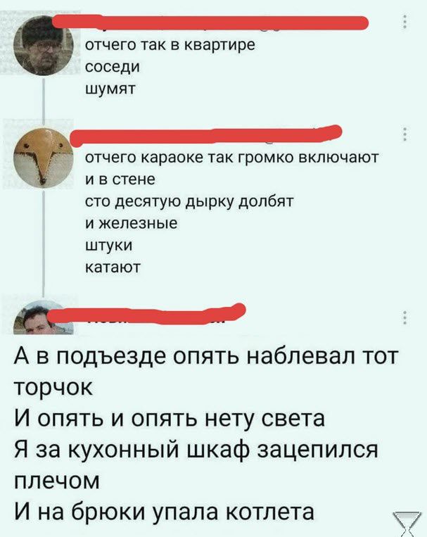 отчего так в квартире соседи шумят отчего караоке так громко включают и в стене сто десятую дырку долбят и железы ые штуки катают _ А в подъезде опять набпевап тот торчок И опять и опять нету света Я за кухонный шкаф зацепился плечом И на брюки упала котлета