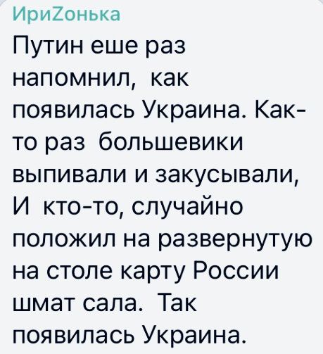 Ири20нька Путин еще раз напомнил как появилась Украина Как то раз большевики выпивали и закусывали И ктото случайно положил на развернутую на столе карту России шмат сала Так появилась Украина