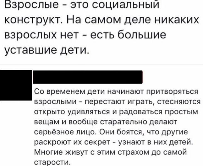 Взрослые это социальный конструкт На самом деле никаких взрослых нет есть большие уставшие дети взрослыми _ перестают играть стесняются открыто удивляться и радоваться простым вещам и вообще старательно делают серьезное лицо Они боятся что другие раскроют их секрет А узнают в них детей Многие живут с этим страхом до самой старости