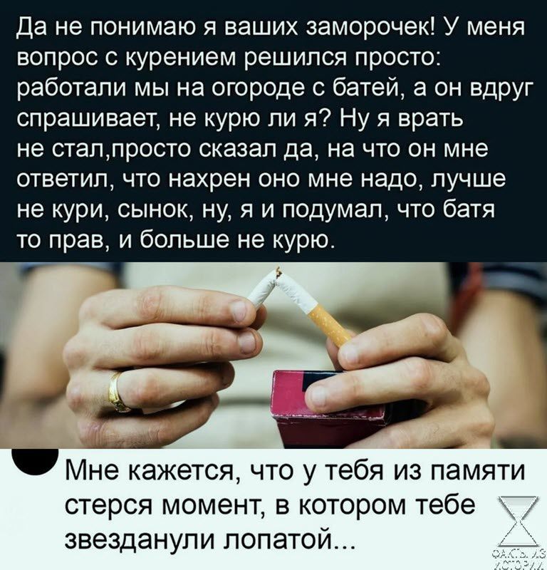 да не понимаю я ваших заморочек У меня вопрос с курением решился просто работали мы на огороде батей а он вдруг спрашивает не курю ли я Ну я врать не стаппросто сказал да на что он мне ОТБЭТИП ЧТО нахрен ОНО мне надо ЛУЧШЕ не кури сынок ну я и подумал что батя то прав и больше не курю Мне кажется что у тебя из памяти стерся момент в котором тебе звезданули лопатой