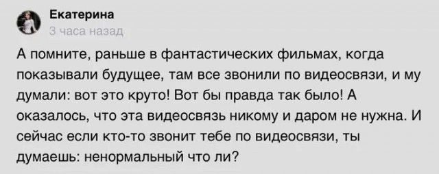 0 А може раньше в Фвншстичнских Фильмах кпгдв показывали будущее Там все цвпнипи пв сидевсспси и му думали вот это круго вот бы правда так было А ошалссь чта эта видвосвязь никому и даром не нужна и сейчас если кто то звонит тебе по видеосвязи ты думаешь ненормальный чт пи