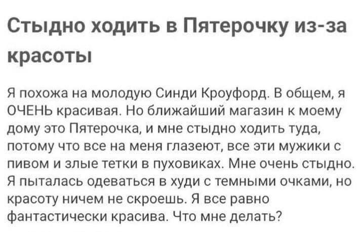 Стыдно ходить в Пятерочку из за красоты 51 похожа на молодую Синди Кроуфорд в общем я ОЧЕНЬ красивая Но ближайший магазин к моему дому это Пятерочка и мне стыдно ходить туда потому что все на меня гпазеют все эти мужики пивом и злые тетки в пуховикаха Мне очень стыдно Я пыталась одеваться в худи с темными очками но красоту ничем не скроешь я все равно фантастически красива Что мне делать