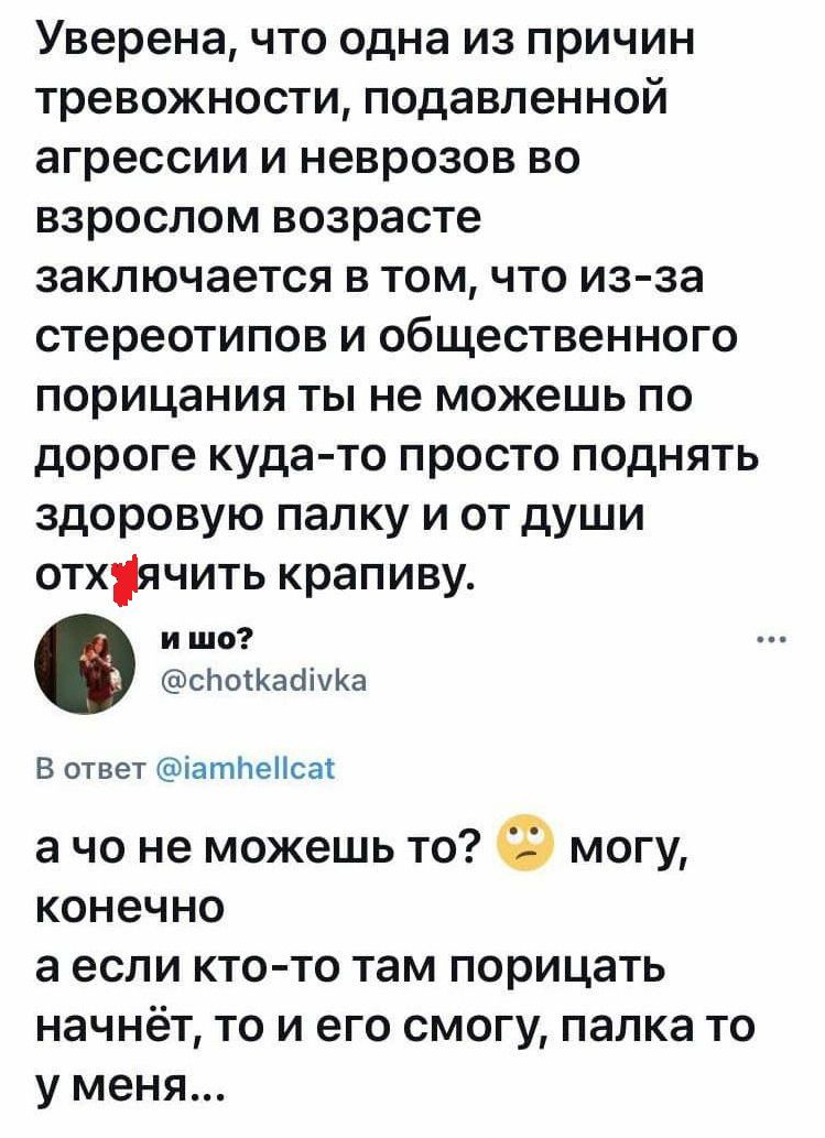 Уверена что одна из причин тревожности подавленной агрессии и неврозов во взрослом возрасте заключается в том что из за стереотипов и общественного порицания ты не можешь по дороге куда то просто поднять здоровую папку и от души отхячить крапиву и шо сЬосКаопхКа В ответ патпеіісаі а чо не можешь то могу конечно а если ктото там порицать начнёт то и его смогу папка то у меня
