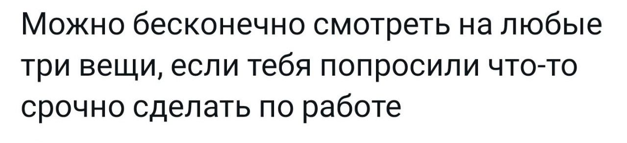 МОЖНО бесконечно СМОТРЕТЬ на любые три вещи если тебя ПОПРОСИПИ ЧТО ТО СРОЧНО сделать ПО работе