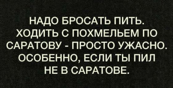 НАДО БРОСАТЬ ПИТЬ ХОДИТЬ С ПОХМЕЛЬЕМ ПО САРАТОВУ ПРОСТО УЖАСНО ОСОБЕННО ЕСЛИ ТЫ ПИЛ НЕ В САРАТОВЕ