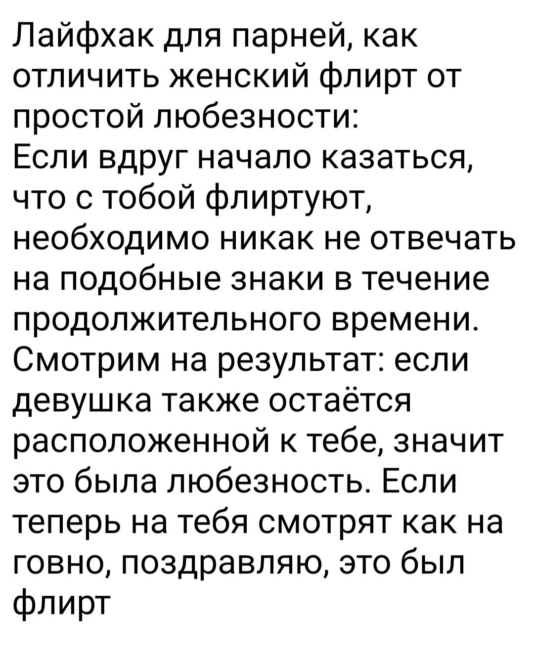 Пайфхак для парней как отличить женский флирт от простой любезности Если вдруг начало казаться что с тобой флиртуют необходимо никак не отвечать на подобные знаки в течение продолжительного времени Смотрим на результат если девушка также остаётся расположенной к тебе значит это была любезность Если теперь на тебя смотрят как на говно поздравляю это был флирт