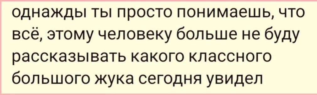 однажды ты просто понимаешь что всё этому человеку больше не буду рассказывать какого классного большого жука сегодня увидел
