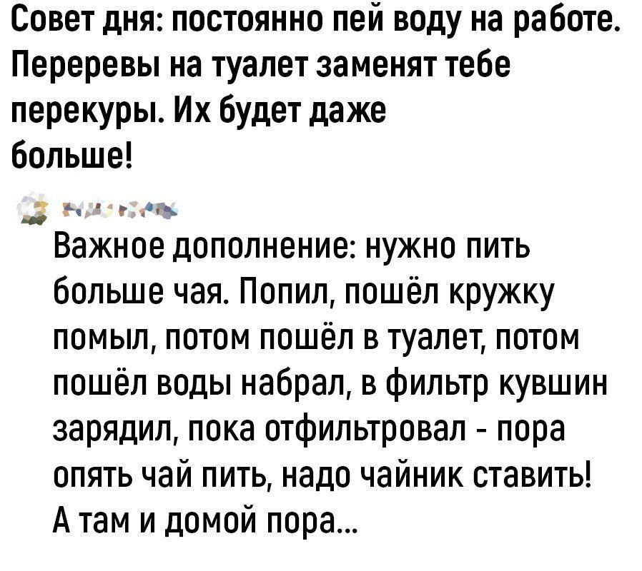 Совет дня постоянно пей воду на работе Переревы на туалет заменят тебе перекуры Их будет даже больше _ в 7 м Важное дополнение нужно пить больше чая Попил пошёл кружку помыл потом пошёл в туалет потом пошёл воды набрал в фильтр кувшин зарядил пока отфильтровап пора опять чай пить надо чайник ставить Атам и домой пора