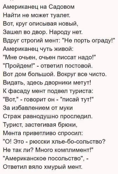 Американец на Садовом Найти не может туалет Вот круг описывая новый Зашел во двор Народу нет Вдруг строгий мент Не порть ограду Американец чуть живой Мне очьен очьен писсат надо Пройдем ответил постовой Вот дом большой Вокруг все чисто Видать здесь дворники метут К фасаду мент подвел туриста Вот говорит он писай тут За избавлением от муки Страж равнодушно проследил Турист застегивая брюки Мента пр