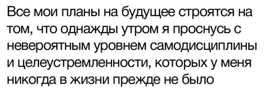 Все мои планы на будущее прется на том что однажды утром я проснусь невероятным уровнем самодисциплины и цепеустремленности которых у меня никогда в жизни прежде не было
