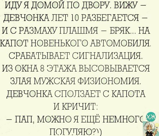 ИДУЯ домой по ДВОРУ вижу ДЕВЧОНКА ЛЕТ 10 РАЗБЕГАЕТСЯ и с РАЗМАХУ ППАШМЯ БРЯК НА КАПОТ новвнького АВТОМОБИЛЯ СРАБАТЫВАЕТ СИГНАЛИЗАЦИЯ из ОКНА 8 ЭТАЖА ВЫСОВЫВАЕТСЯ ЗЛАЯ МУЖСКАЯ Физиономия ДЕВЧОНКА СПОПЗАЕТ с КАПОТА и кричит _ ПАН можно я ЕЩЁ НЕМНОПТФ потише