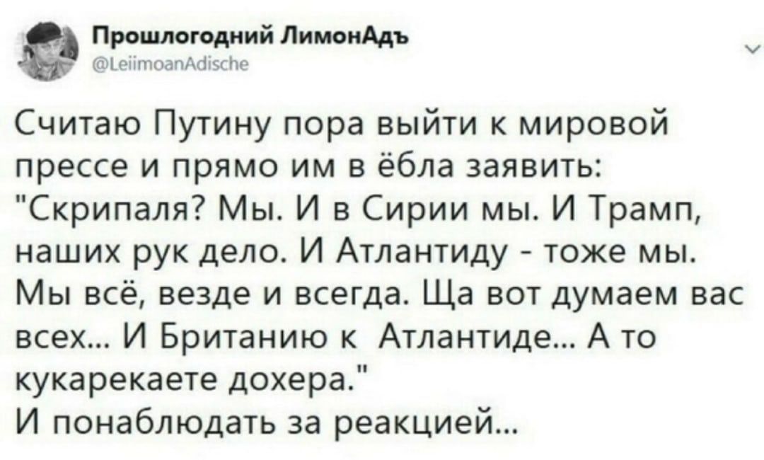 Прошмгоциий пишим Считаю Путину пора выйти к мировой прессе и прямо им в ёбла заявить Скрипаля Мы И в Сирии мы И Трамп наших рук дело И Атлантиду тоже мы Мы всё везде и всегда Ща вот думаем вас всех И Британию к Атлантиде А то кукарекаете дохера И понаблюдать за реакцией