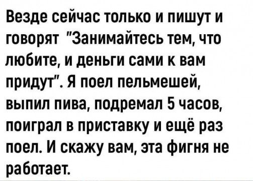 Везде сейчас только и пишут и говорят Занимайтесь тем что любите и деньги сами к вам придут Я поел пельмешей выпил пива подремап 5часов поиграл в приставку и ещё раз поел И скажу вам эта фигня не работает