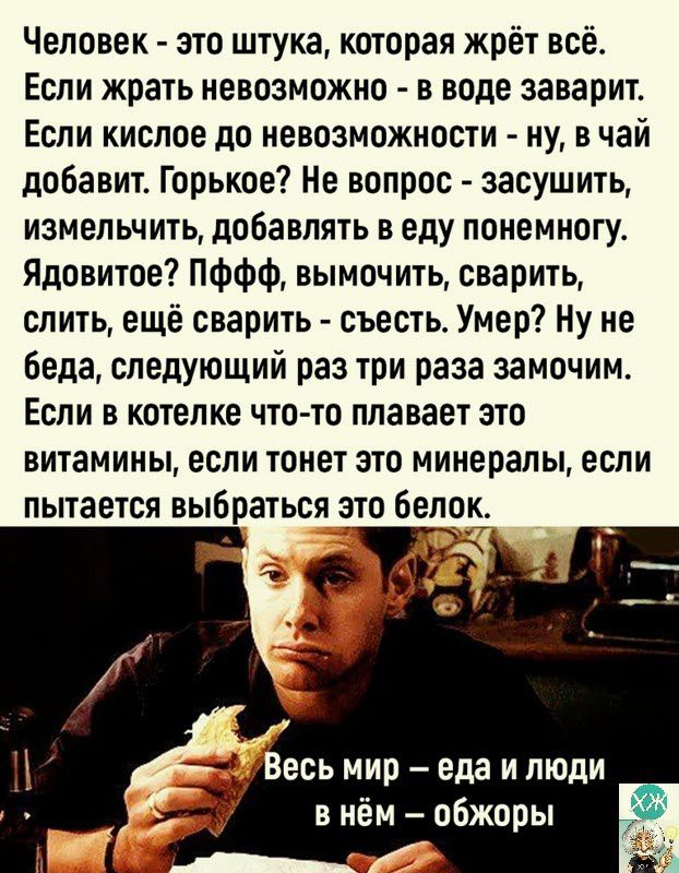 Человек это штука которая жрёт всё Если жрать невозможно в воде заварит Если кислое до невозможности ну в чай добавит Горькое Не вопрос засушить измельчить добавлять в еду понемногу Ядовитое ПФФФ вымочить сварить слить ещё сварить съесть Умер Ну не беда следующий раз три раза замочим Если в котелке что то плавает это витамины если ТОНЕТ ЭТО минералы если пытается выбраться зто бело есь мир еда и л