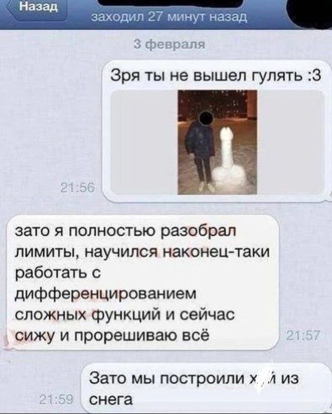 Зря ты не вышел гулять 3 зато я полностью разобрал ЛИМИТЫ НЗУЧИПСЯ наконец таки работатъ с дифференцированием сложных функций и сейчас сижу и прорешиваю всё Заю мы попроили А из снега