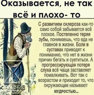 Оказывается не так всё и ПАОХО то С развитием склероза как то само собой забывается всё плохое Постепенно теряя зубы понимаешь что еда не главное в жизни Боли в суставах приводят к пониманию что нет в жизни причин бегать и суетиться А прогресрирующая потеря слуха все чаще заставляет ПОМаЛКИВЗТЬ ВОТ ТЗК С возрастом и приходит то что окружающие называют МУДРОСТЬЮ_