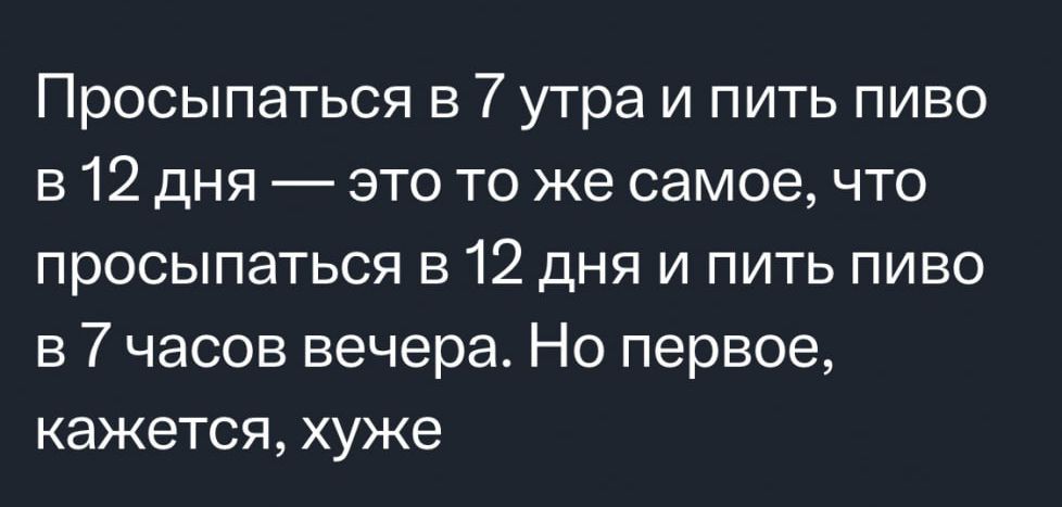 Просыпаться в 7 утра и пить пиво в 12 дня это то же самое что просыпаться в 12 дня и пить пиво в 7 часов вечера Но первое кажется хуже