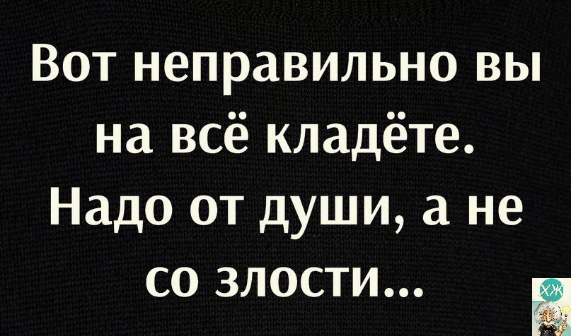 Вот неправильно вы на всё кладёте Надо от души а не со злости