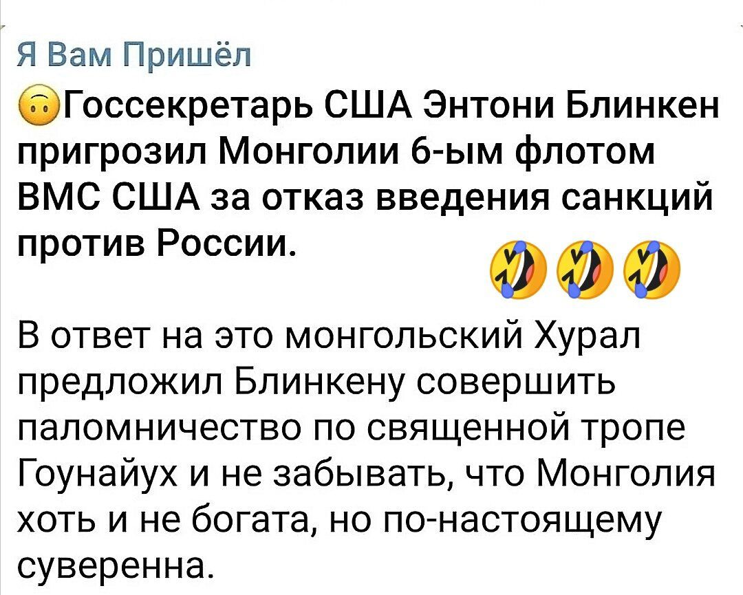 Я Вам Пришёл бГоосекретарь США Энтони Блинкен пригрозил Монголии 6 ым флотом ВМС США за отказ введения санкций против России о о В ответ на это монгольский Хурал предложил Блинкену совершить паломничество ПО СВЯЩЕННОЙ тропе Гоунайух и не забывать что Монголия хоть и не богата но по настоящему суверенна