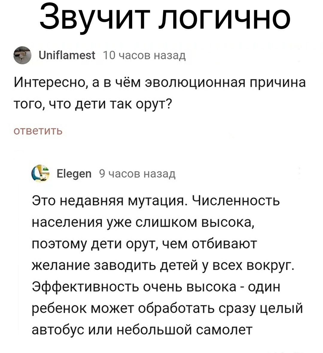 Звучит логично Цптзтеы 10 часов назад Интересно а в чём эволюционная причина того что дети так орут ответить 05 Еіеуеп Очвсов назад это недавняя мутация Численность населения уже слишком высока поэтому дети орут чем отбивают желание заводить детей у всех вокруг Эффективность очень высока один ребенок может обработать сразу целый автобус или небольшой самолет