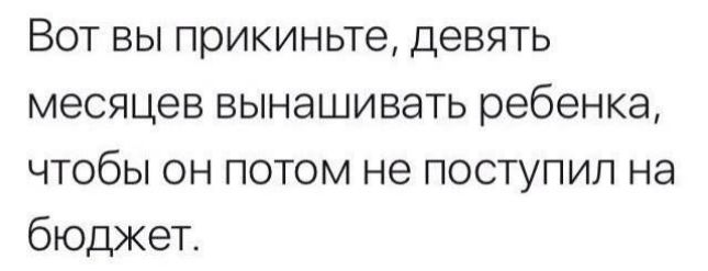 Вот вы прикиньте девять месяцев вынашивать ребенка чтобы он потом не поступил на бюджет