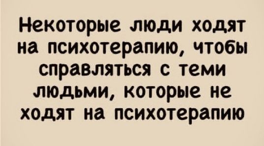 Некоторые люди ходят на психотерапию чтобы справляться с теми людьми которые не ходят на психотерапию