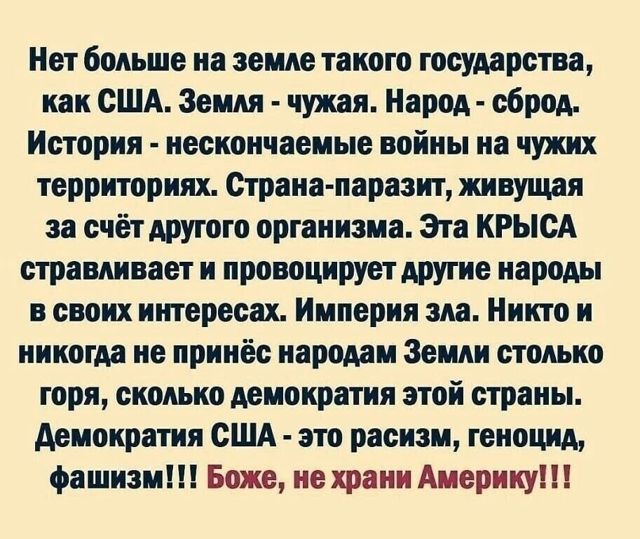 Нет больше на земле такого государства как США Земля чужая Народ сброд История несиончвеиые войны на чужих территориях Страна паразит живущая за счёт другого организма Эга КРЫСА страшны и провоцируетдругие народы и своих игггересах Империя ш Никто и никогда не принёс народам Земли столько горя сколько демократия згой страны демократия США это расизм геноцид фашизм Боже не храни Америку