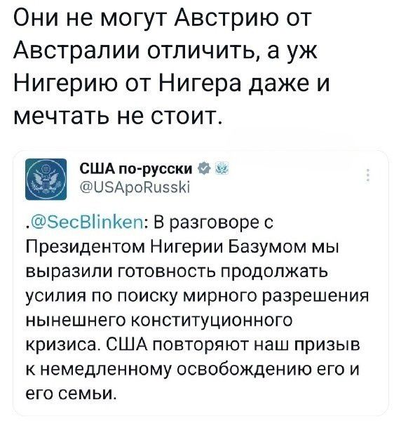 Они не могут Австрию от Австралии отличить а уж Нигерию от Нигера даже и мечтать не стоит США по русски и ЦЭАроРиззю БесвііпКеп В разговоре с Президентом Нигерии Базумом мы выразили готовность продолжать усилия по поиску мирного разрешения нынешнего конституционного кризиса США повторяют наш призыв К НЕМЕДЛЕННОМУ освобождению ЕГО И ЕГО СЕМЬИ
