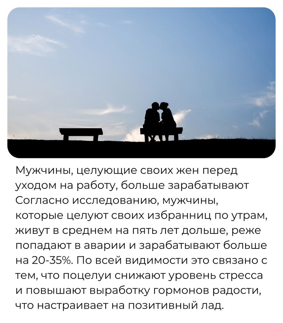 Мужчины Цепующие своих жен перед уходом на работу больше зарабатывают Согласно исследованию мужчины которые целуют своих избранниц по утрам живут в среднем на пить пет дольше реже попадают в аварии и зарабатывают больше на 20735 По Всей видимости это связано с тем что поцелуи снижают уровень стресса и повышают выработку Гормонов радости что настраивает на позитивный пад