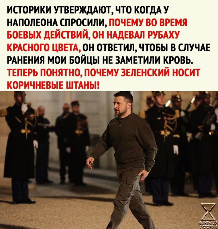 ИПОРИКИ УТВЕРЖДАЮТ ЧТО КОГДА У НАПОЛЕОНА СПРОСИЛИ ПОЧЕМУ ВО ВРЕМЯ БОЕВЫХ дЕЙСГВИЙ ОН НАДЕВАЛ РУБАХУ КРАСНОГО ЦВЕТАОН ОТБЕТИЛЧТОБЫ В СЛУЧАЕ РАНЕНИЯ МОИ БОЙЦЫ НЕ ЗАМЕТИЛИ КРОВЬ ТЕПЕРЬ ПОНЯТНО ПОЧЕМУ ЗЕЛЕНСКИЙ НОСИТ КОРИЧНЕВНЕ ШТАНН
