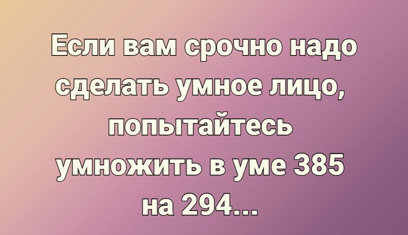 Если вам срочно надо сделать умное лицо попытайтесь умножить в уме 385 на 294