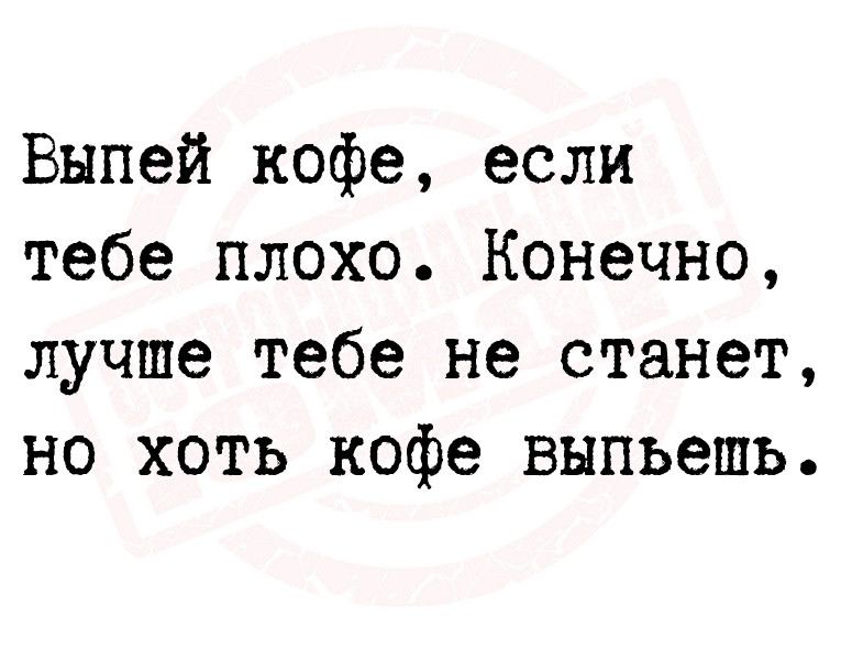 Выпей кофе если тебе плохо Конечно лучше тебе не станет но хоть кофе выпьешь