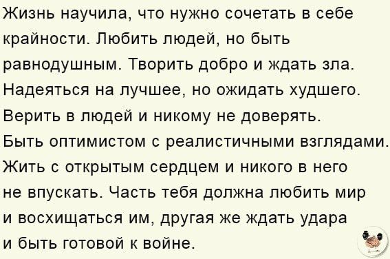 Жизнь научила что нужно сочетать в себе крайности Любить людей но быть равнодушным Творить добро и ждать зла Надеяться на лучшее но ожидать худшего Верить в людей и никому не доверять Быть оптимистом с реалистичными взглядами ЖИТЬ С ОТКРЫТЫМ сердцем И НИКОГО В НЕГО не впускать Часть тебя должна любить мир и восхищаться им другая же ждать удара и быть готовой к войне